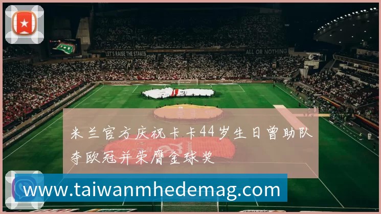 米兰官方庆祝卡卡44岁生日曾助队夺欧冠并荣膺金球奖