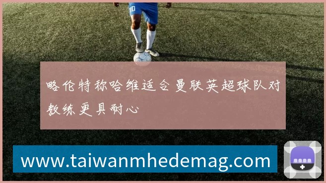 略伦特称哈维适合曼联英超球队对教练更具耐心