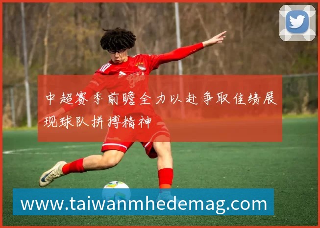 中超赛季前瞻全力以赴争取佳绩展现球队拼搏精神